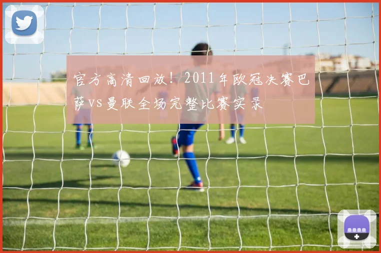 官方高清回放！2011年欧冠决赛巴萨vs曼联全场完整比赛实录