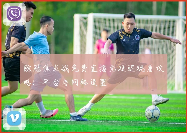 欧冠焦点战免费直播无延迟观看攻略：平台与网络设置