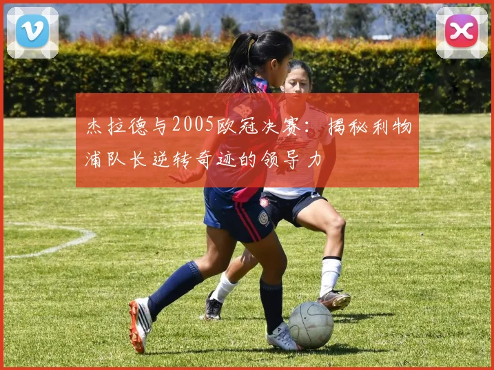 杰拉德与2005欧冠决赛：揭秘利物浦队长逆转奇迹的领导力