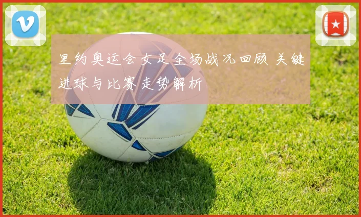里约奥运会女足全场战况回顾 关键进球与比赛走势解析