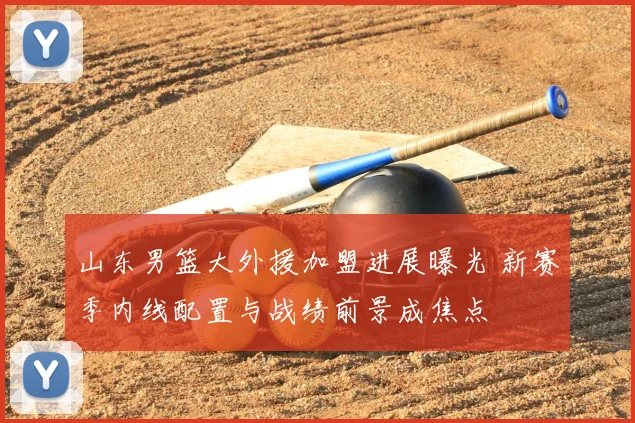山东男篮大外援加盟进展曝光 新赛季内线配置与战绩前景成焦点