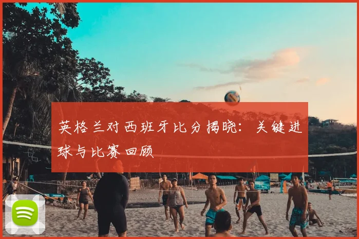 英格兰对西班牙比分揭晓：关键进球与比赛回顾
