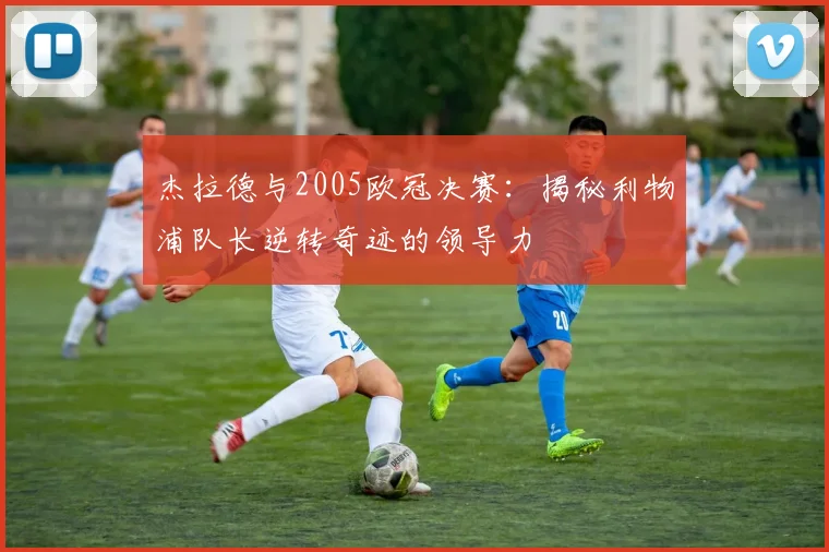 杰拉德与2005欧冠决赛：揭秘利物浦队长逆转奇迹的领导力