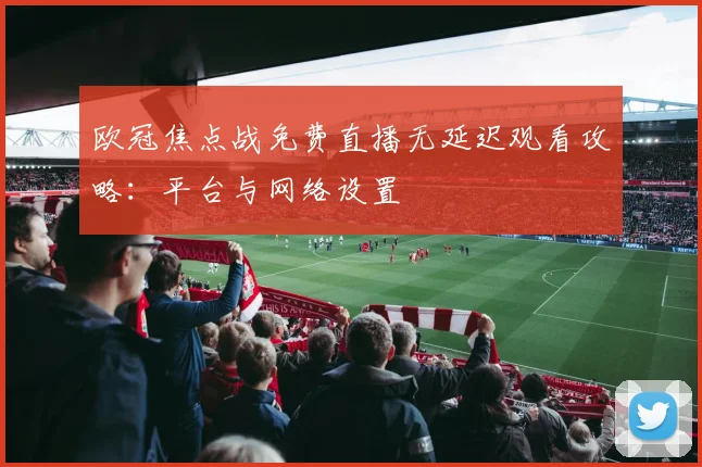 欧冠焦点战免费直播无延迟观看攻略：平台与网络设置