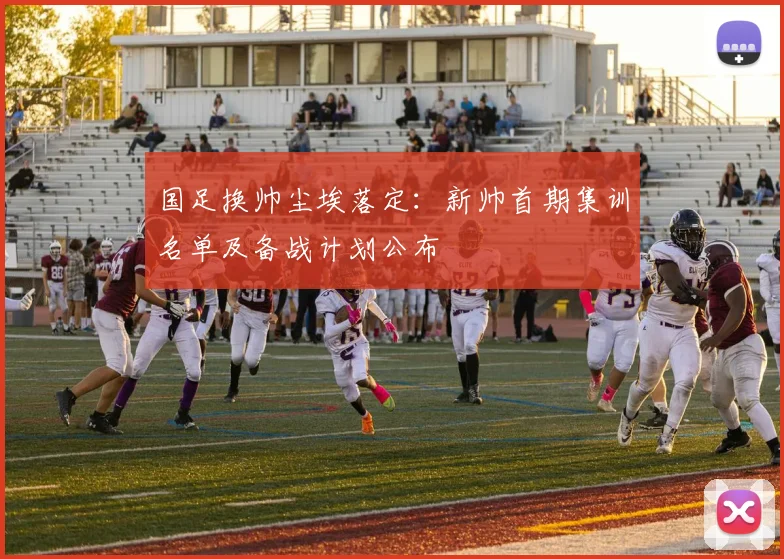 国足换帅尘埃落定：新帅首期集训名单及备战计划公布