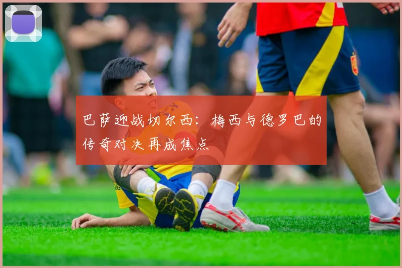 巴萨迎战切尔西：梅西与德罗巴的传奇对决再成焦点