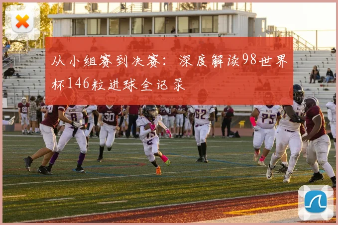 从小组赛到决赛：深度解读98世界杯146粒进球全记录