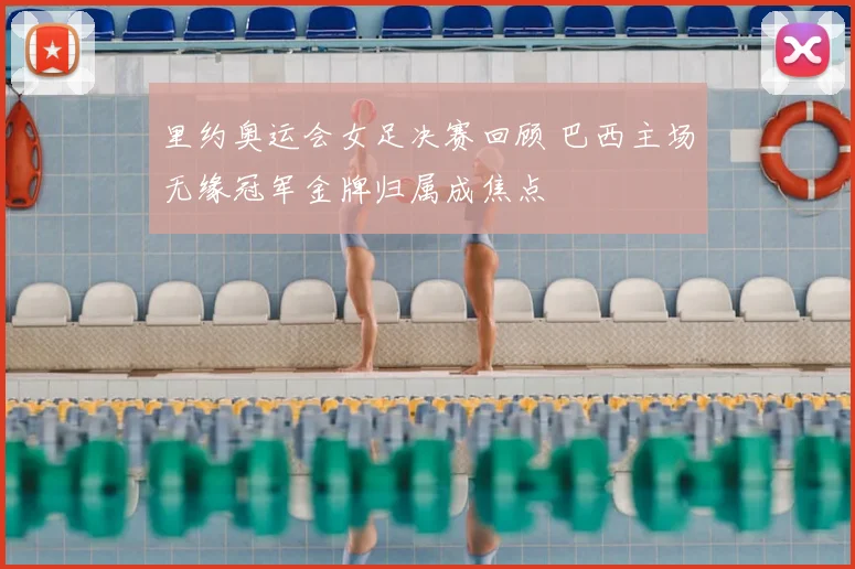 里约奥运会女足决赛回顾 巴西主场无缘冠军金牌归属成焦点
