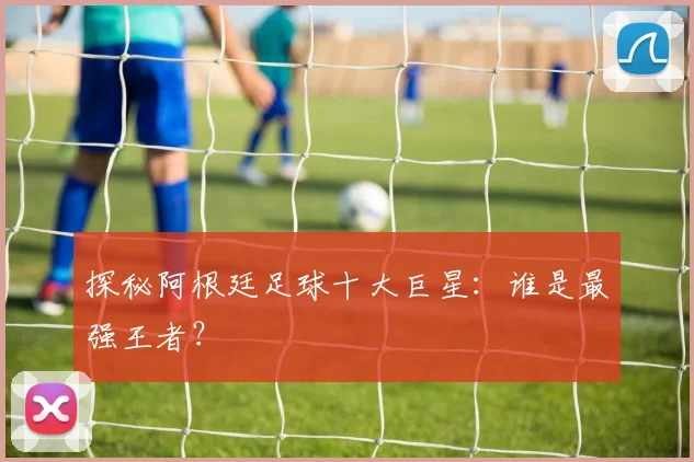 探秘阿根廷足球十大巨星：谁是最强王者？