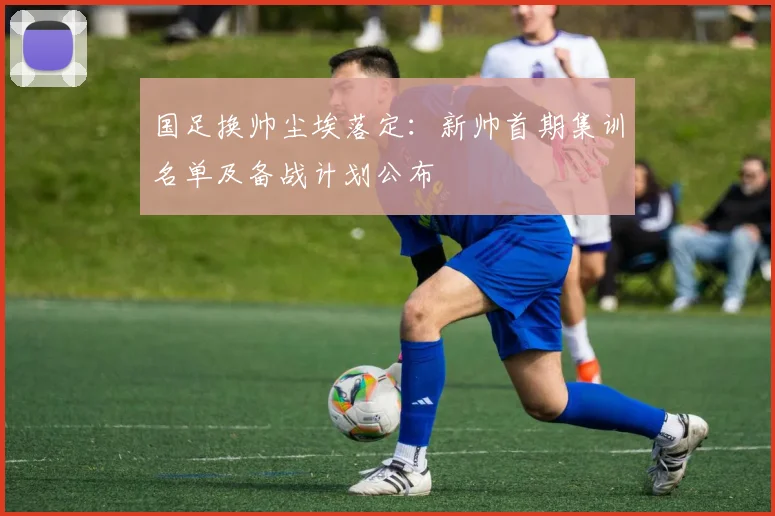 国足换帅尘埃落定：新帅首期集训名单及备战计划公布