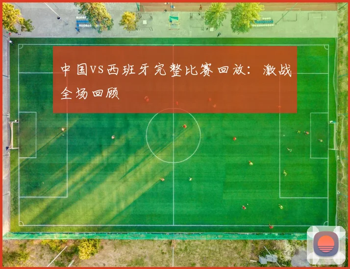 中国vs西班牙完整比赛回放：激战全场回顾